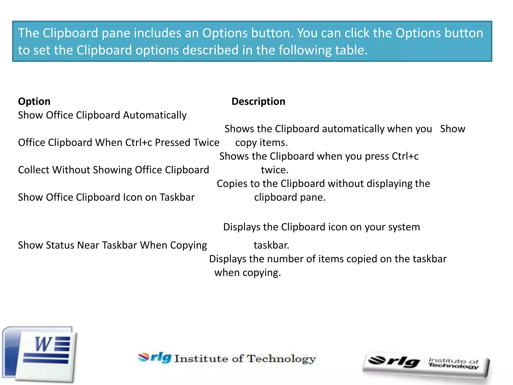The Clipboard pane includes an Options button. You can click the Options button
to set the Clipboard options described in the following table.

Option
Show Office Clipboard Automatically

Description

Shows the Clipboard automatically when you Show
Office Clipboard When Ctrl+c Pressed Twice copy items.
Shows the Clipboard when you press Ctrl+c
Collect Without Showing Office Clipboard
twice.
Copies to the Clipboard without displaying the
Show Office Clipboard Icon on Taskbar
clipboard pane.
Displays the Clipboard icon on your system
Show Status Near Taskbar When Copying

taskbar.
Displays the number of items copied on the taskbar
when copying.

 