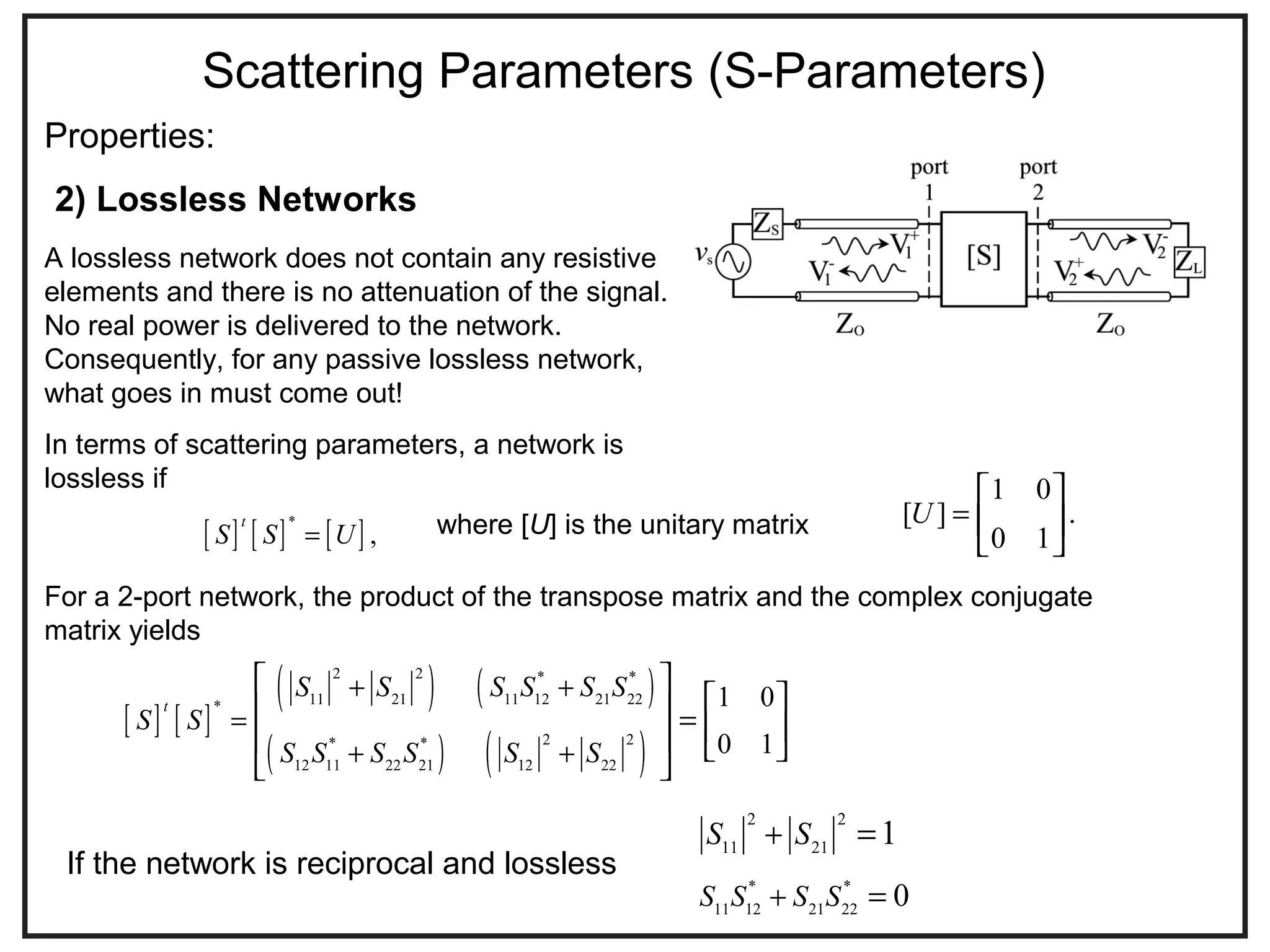 Scattering Parameters (S-Parameters)
Properties:
A lossless network does not contain any resistive
elements and there is no attenuation of the signal.
No real power is delivered to the network.
Consequently, for any passive lossless network,
what goes in must come out!
In terms of scattering parameters, a network is
lossless if
2) Lossless Networks
[ ] [ ] [ ]*
,
t
S S U=
1 0
[ ] .
0 1
U =
 
 
 
where [U] is the unitary matrix
For a 2-port network, the product of the transpose matrix and the complex conjugate
matrix yields
[ ] [ ]
( ) ( )
( ) ( )
2 2 * *
11 21 11 12 21 22*
2 2* *
12 11 22 21 12 22
1 0
0 1
t
S S S S S S
S S
S S S S S S
+ +
=
+ +
 
   =     
 
2 2
11 21
1S S+ =
If the network is reciprocal and lossless
* *
11 12 21 22
0S S S S+ =
 