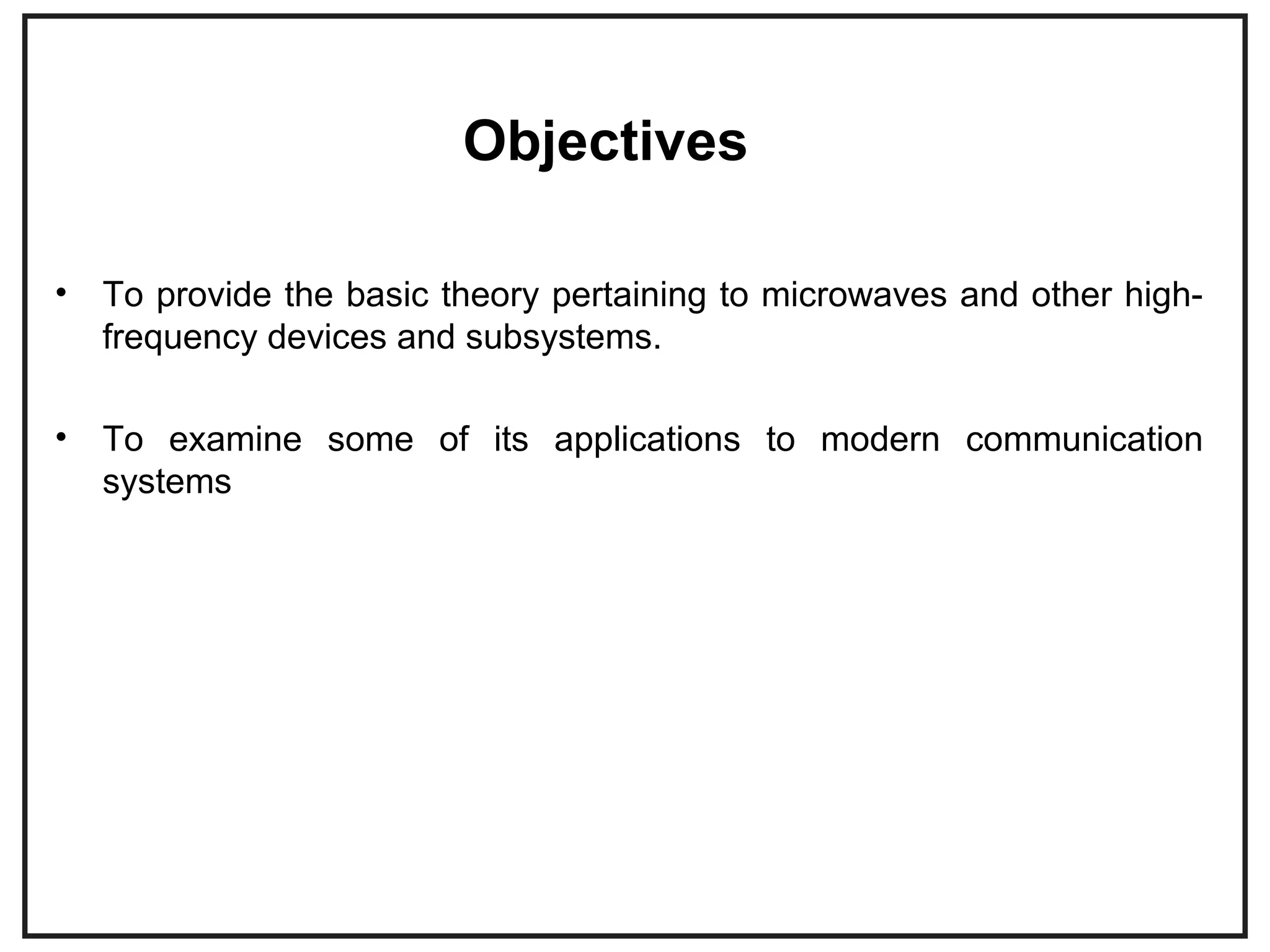 Objectives
• To provide the basic theory pertaining to microwaves and other high-
frequency devices and subsystems.
• To examine some of its applications to modern communication
systems
 