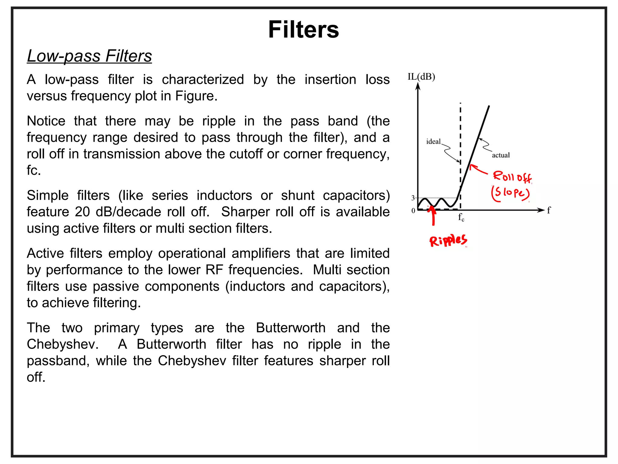 A low-pass filter is characterized by the insertion loss
versus frequency plot in Figure.
Notice that there may be ripple in the pass band (the
frequency range desired to pass through the filter), and a
roll off in transmission above the cutoff or corner frequency,
fc.
Simple filters (like series inductors or shunt capacitors)
feature 20 dB/decade roll off. Sharper roll off is available
using active filters or multi section filters.
Active filters employ operational amplifiers that are limited
by performance to the lower RF frequencies. Multi section
filters use passive components (inductors and capacitors),
to achieve filtering.
The two primary types are the Butterworth and the
Chebyshev. A Butterworth filter has no ripple in the
passband, while the Chebyshev filter features sharper roll
off.
Filters
Low-pass Filters
 