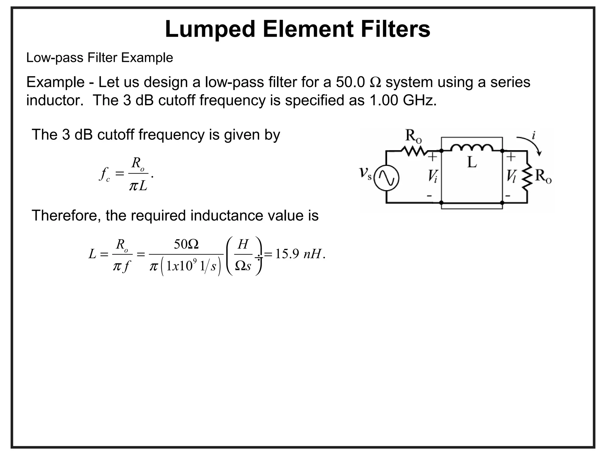 Low-pass Filter Example
Example - Let us design a low-pass filter for a 50.0 Ω system using a series
inductor. The 3 dB cutoff frequency is specified as 1.00 GHz.
Lumped Element Filters
.o
c
R
f
Lπ
=
The 3 dB cutoff frequency is given by
( )9
50
15.9 .
1 10 1
o
R H
L nH
f sx sπ π
Ω
= = =
Ω
 
 ÷
 
Therefore, the required inductance value is
 