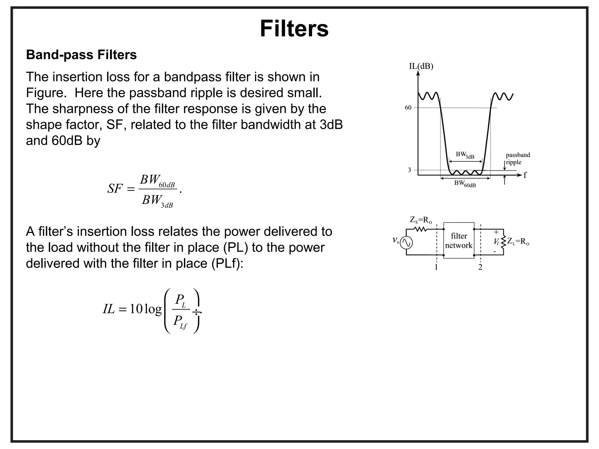 Filters
The insertion loss for a bandpass filter is shown in
Figure. Here the passband ripple is desired small.
The sharpness of the filter response is given by the
shape factor, SF, related to the filter bandwidth at 3dB
and 60dB by
60
3
.dB
dB
BW
SF
BW
=
A filter’s insertion loss relates the power delivered to
the load without the filter in place (PL) to the power
delivered with the filter in place (PLf):
10log .L
Lf
P
IL
P
=
 
 ÷
 
Band-pass Filters
 