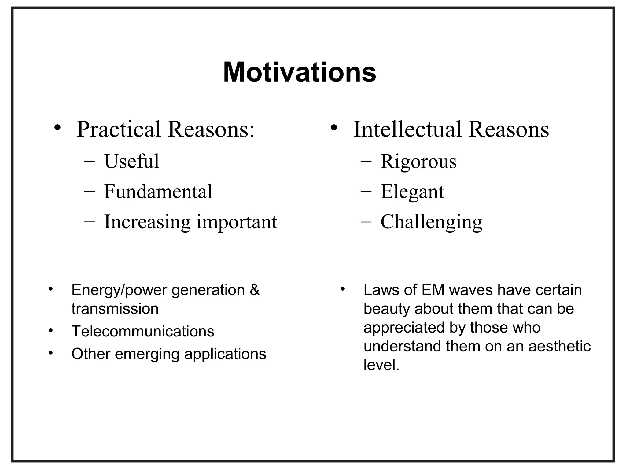 Motivations
• Practical Reasons:
– Useful
– Fundamental
– Increasing important
• Intellectual Reasons
– Rigorous
– Elegant
– Challenging
• Energy/power generation &
transmission
• Telecommunications
• Other emerging applications
• Laws of EM waves have certain
beauty about them that can be
appreciated by those who
understand them on an aesthetic
level.
 