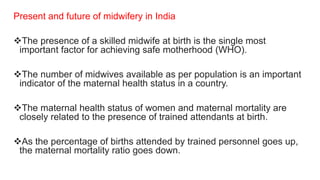 Present and future of midwifery in India
The presence of a skilled midwife at birth is the single most
important factor for achieving safe motherhood (WHO).
The number of midwives available as per population is an important
indicator of the maternal health status in a country.
The maternal health status of women and maternal mortality are
closely related to the presence of trained attendants at birth.
As the percentage of births attended by trained personnel goes up,
the maternal mortality ratio goes down.
 