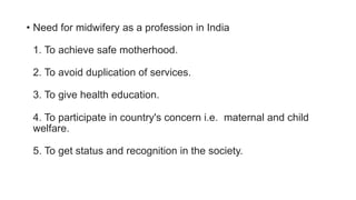 • Need for midwifery as a profession in India
1. To achieve safe motherhood.
2. To avoid duplication of services.
3. To give health education.
4. To participate in country's concern i.e. maternal and child
welfare.
5. To get status and recognition in the society.
 