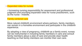 • Expanded roles for nurses
• Increasing nursing responsibility for assessment and professional
judgment and providing expanded roles for nurse practitioners, such
as the nurse - midwife.
Family centered care
More natural childbirth environment where partners, family members
can remain in a homelike environment and participate in the childbirth
experience.
By adopting a view of pregnancy, childbirth as a family event, nurses
can be instrumental in including family members in care and consult
family members about a plan of care and provide clear health
teaching so that family members can monitor their own care.
 