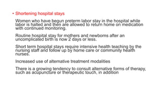 • Shortening hospital stays
Women who have begun preterm labor stay in the hospital while
labor is halted and then are allowed to return home on medication
with continued monitoring.
Routine hospital stay for mothers and newborns after an
uncomplicated birth is now 2 days or less.
Short term hospital stays require intensive health teaching by the
nursing staff and follow up by home care or community health
nurses.
Increased use of alternative treatment modalities
There is a growing tendency to consult alternative forms of therapy,
such as acupuncture or therapeutic touch, in addition
 