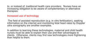 to, or instead of, traditional health care providers. Nurses have an
increasing obligation to be aware of complementary or alternative
therapies.
Increased use of technology
The field of assisted reproduction (e.g. in vitro fertilization), seeking
information on the internet and monitoring fetal heart rates by Doppler
ultra sonography are another examples.
In addition to learning these technologies, maternal and child health
nurses must be able to explain their use and their advantages to
clients. Otherwise, clients may find new technologies more frightening
than helpful to them.
 