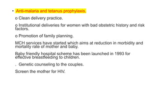 • Anti-malaria and tetanus prophylaxis.
o Clean delivery practice.
o Institutional deliveries for women with bad obstetric history and risk
factors.
o Promotion of family planning.
MCH services have started which aims at reduction in morbidity and
mortality rate of mother and baby.
Baby friendly hospital scheme has been launched in 1993 for
effective breastfeeding to children.
. Genetic counseling to the couples.
Screen the mother for HIV.
 