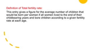 Definition of Total fertility rate:
This entry gives a figure for the average number of children that
would be born per woman if all women lived to the end of their
childbearing years and bore children according to a given fertility
rate at each age.
 
