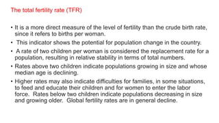 The total fertility rate (TFR)
• It is a more direct measure of the level of fertility than the crude birth rate,
since it refers to births per woman.
• This indicator shows the potential for population change in the country.
• A rate of two children per woman is considered the replacement rate for a
population, resulting in relative stability in terms of total numbers.
• Rates above two children indicate populations growing in size and whose
median age is declining.
• Higher rates may also indicate difficulties for families, in some situations,
to feed and educate their children and for women to enter the labor
force. Rates below two children indicate populations decreasing in size
and growing older. Global fertility rates are in general decline.
 