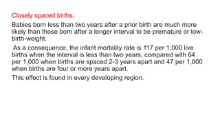 Closely spaced births.
Babies born less than two years after a prior birth are much more
likely than those born after a longer interval to be premature or low-
birth-weight.
As a consequence, the infant mortality rate is 117 per 1,000 live
births when the interval is less than two years, compared with 64
per 1,000 when births are spaced 2-3 years apart and 47 per 1,000
when births are four or more years apart.
This effect is found in every developing region.
 