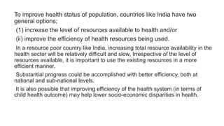 To improve health status of population, countries like India have two
general options;
(1) increase the level of resources available to health and/or
(ii) improve the efficiency of health resources being used.
In a resource poor country like India, increasing total resource availability in the
health sector will be relatively difficult and slow, Irrespective of the level of
resources available, it is important to use the existing resources in a more
efficient manner.
Substantial progress could be accomplished with better efficiency, both at
national and sub-national levels.
It is also possible that improving efficiency of the health system (in terms of
child health outcome) may help lower socio-economic disparities in health.
 