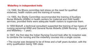 Midwifery in independent India
• In 1946, the Bhore committee laid stress on the need for qualified
midwives, health visitors and the training of nurses.
• In 1955, the Shetty Committee recommended the training of Auxiliary
Nurse Midwife (ANMs) in health centers for maternal and child health
services, provided there were adequate health visitors to supervise them.
In 1959 Bishoff, a technical consultant supported the training of two types of
nursing personnel ANM and General Nurse Midwife (GNM Nursing - 3 years
and Midwifery - 1 year).
In 1947, the first step the Indian Nursing Council took after its inception was
to combine the nursing and the midwifery courses into a single course.
• The course was designed to be of three and a half years duration, with the
entry qualification being 10th class
 