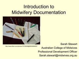 Introduction to
Midwifery Documentation
Sarah Stewart
Australian College of Midwives
Professional Development Officer
Sarah.stewart@midwives.org.au
http://www.flickr.com/photos/15729248@N00/6994457
 