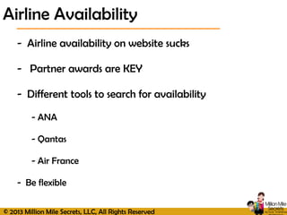 © 2013 Million Mile Secrets, LLC, All Rights Reserved
- Airline availability on website sucks
- Partner awards are KEY
- Different tools to search for availability
- ANA
- Qantas
- Air France
- Be flexible
Airline Availability
 