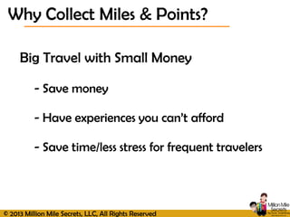 © 2013 Million Mile Secrets, LLC, All Rights Reserved
Big Travel with Small Money
- Save money
- Have experiences you can’t afford
- Save time/less stress for frequent travelers
Why Collect Miles & Points?
 