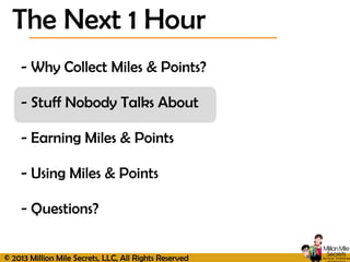 © 2013 Million Mile Secrets, LLC, All Rights Reserved
- Why Collect Miles & Points?
- Stuff Nobody Talks About
- Earning Miles & Points
- Using Miles & Points
- Questions?
The Next 1 Hour
 