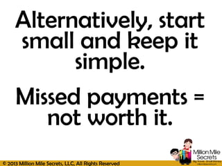 © 2013 Million Mile Secrets, LLC, All Rights Reserved
Alternatively, start
small and keep it
simple.
Missed payments =
not worth it.
 