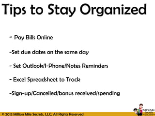 © 2013 Million Mile Secrets, LLC, All Rights Reserved
Tips to Stay Organized
- Pay Bills Online
-Set due dates on the same day
- Set Outlook/I-Phone/Notes Reminders
- Excel Spreadsheet to Track
-Sign-up/Cancelled/bonus received/spending
 