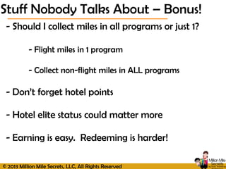 © 2013 Million Mile Secrets, LLC, All Rights Reserved
- Should I collect miles in all programs or just 1?
- Flight miles in 1 program
- Collect non-flight miles in ALL programs
- Don’t forget hotel points
- Hotel elite status could matter more
- Earning is easy. Redeeming is harder!
Stuff Nobody Talks About – Bonus!
 