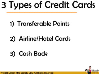 © 2013 Million Mile Secrets, LLC, All Rights Reserved
1) Transferable Points
2) Airline/Hotel Cards
3) Cash Back
3 Types of Credit Cards
 