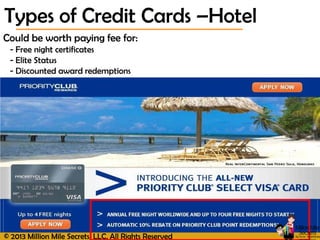 © 2013 Million Mile Secrets, LLC, All Rights Reserved
Could be worth paying fee for:
- Free night certificates
- Elite Status
- Discounted award redemptions
Types of Credit Cards –Hotel
 