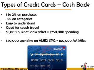 © 2013 Million Mile Secrets, LLC, All Rights Reserved
Types of Credit Cards – Cash Back
- 1 to 2% on purchases
- ~5% on categories
- Easy to understand
- Good for coach travel
- $5,000 business class ticket = $250,000 spending
- $80,000 spending on AMEX SPG = 100,000 AA Miles
 