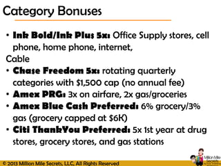 © 2013 Million Mile Secrets, LLC, All Rights Reserved
Category Bonuses
• Ink Bold/Ink Plus 5x: Office Supply stores, cell
phone, home phone, internet,
Cable
• Chase Freedom 5x: rotating quarterly
categories with $1,500 cap (no annual fee)
• Amex PRG: 3x on airfare, 2x gas/groceries
• Amex Blue Cash Preferred: 6% grocery/3%
gas (grocery capped at $6K)
• Citi ThankYou Preferred: 5x 1st year at drug
stores, grocery stores, and gas stations
 