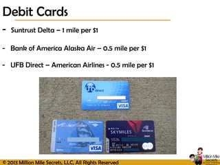© 2013 Million Mile Secrets, LLC, All Rights Reserved
Debit Cards
- Suntrust Delta – 1 mile per $1
- Bank of America Alaska Air – 0.5 mile per $1
- UFB Direct – American Airlines - 0.5 mile per $1
 