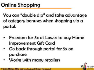 © 2013 Million Mile Secrets, LLC, All Rights Reserved
Online Shopping
You can “double dip” and take advantage
of category bonuses when shopping via a
portal.
• Freedom for 5x at Lowes to buy Home
Improvement Gift Card
• Go back through portal for 5x on
purchase
• Works with many retailers
 