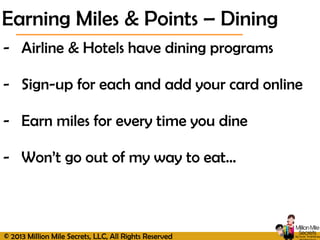 © 2013 Million Mile Secrets, LLC, All Rights Reserved
- Airline & Hotels have dining programs
- Sign-up for each and add your card online
- Earn miles for every time you dine
- Won’t go out of my way to eat…
Earning Miles & Points – Dining
 