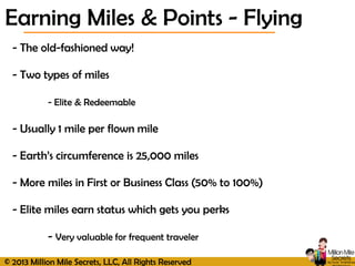 © 2013 Million Mile Secrets, LLC, All Rights Reserved
- The old-fashioned way!
- Two types of miles
- Elite & Redeemable
- Usually 1 mile per flown mile
- Earth’s circumference is 25,000 miles
- More miles in First or Business Class (50% to 100%)
- Elite miles earn status which gets you perks
- Very valuable for frequent traveler
Earning Miles & Points - Flying
 
