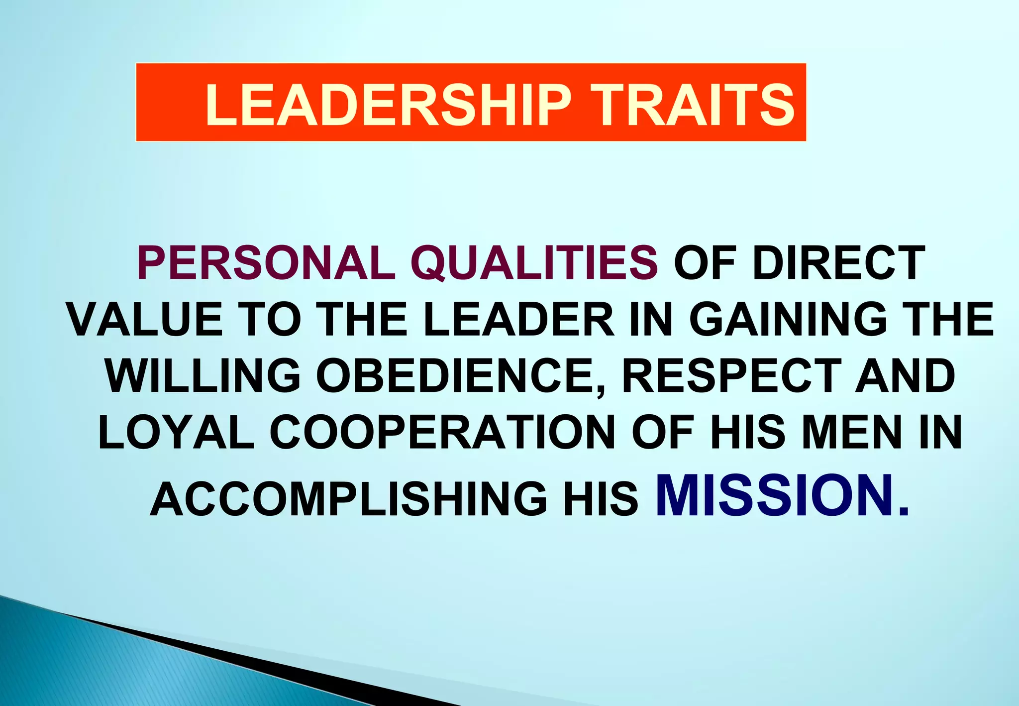 LEADERSHIP TRAITS

  PERSONAL QUALITIES OF DIRECT
VALUE TO THE LEADER IN GAINING THE
 WILLING OBEDIENCE, RESPECT AND
 LOYAL COOPERATION OF HIS MEN IN
   ACCOMPLISHING HIS MISSION.
 