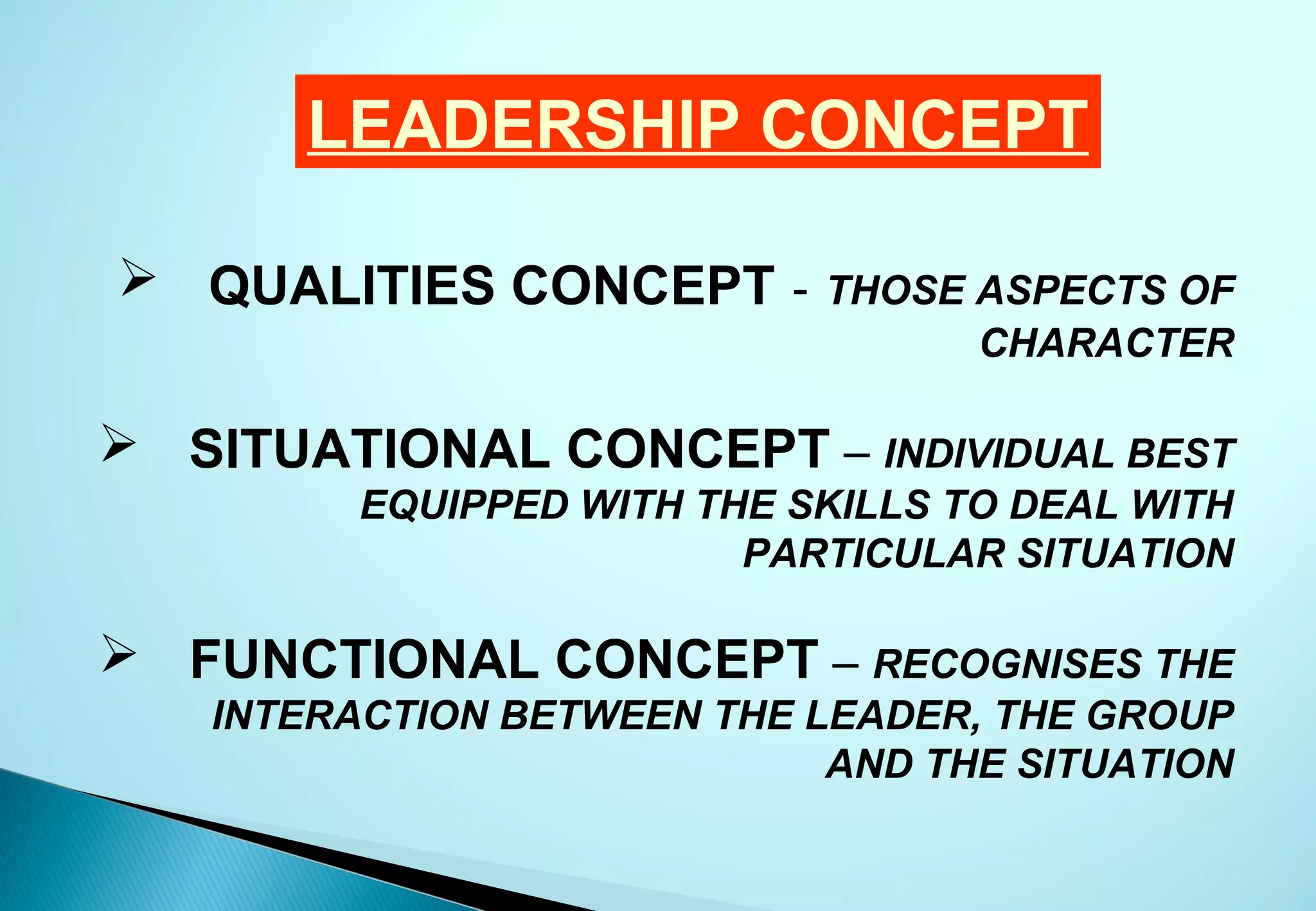 LEADERSHIP CONCEPT

 QUALITIES CONCEPT -       THOSE ASPECTS OF
                                  CHARACTER

 SITUATIONAL CONCEPT – INDIVIDUAL BEST
         EQUIPPED WITH THE SKILLS TO DEAL WITH
                         PARTICULAR SITUATION

 FUNCTIONAL CONCEPT – RECOGNISES THE
   INTERACTION BETWEEN THE LEADER, THE GROUP
                            AND THE SITUATION
 