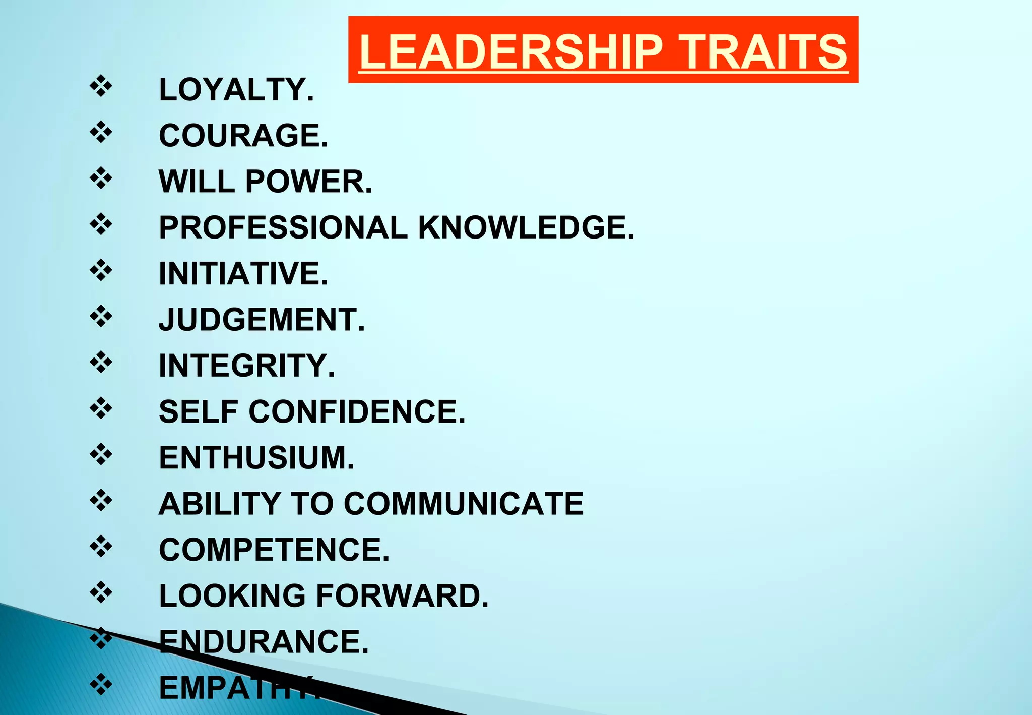 LEADERSHIP TRAITS
   LOYALTY.
   COURAGE.
   WILL POWER.
   PROFESSIONAL KNOWLEDGE.
   INITIATIVE.
   JUDGEMENT.
   INTEGRITY.
   SELF CONFIDENCE.
   ENTHUSIUM.
   ABILITY TO COMMUNICATE
   COMPETENCE.
   LOOKING FORWARD.
   ENDURANCE.
   EMPATHY.
 