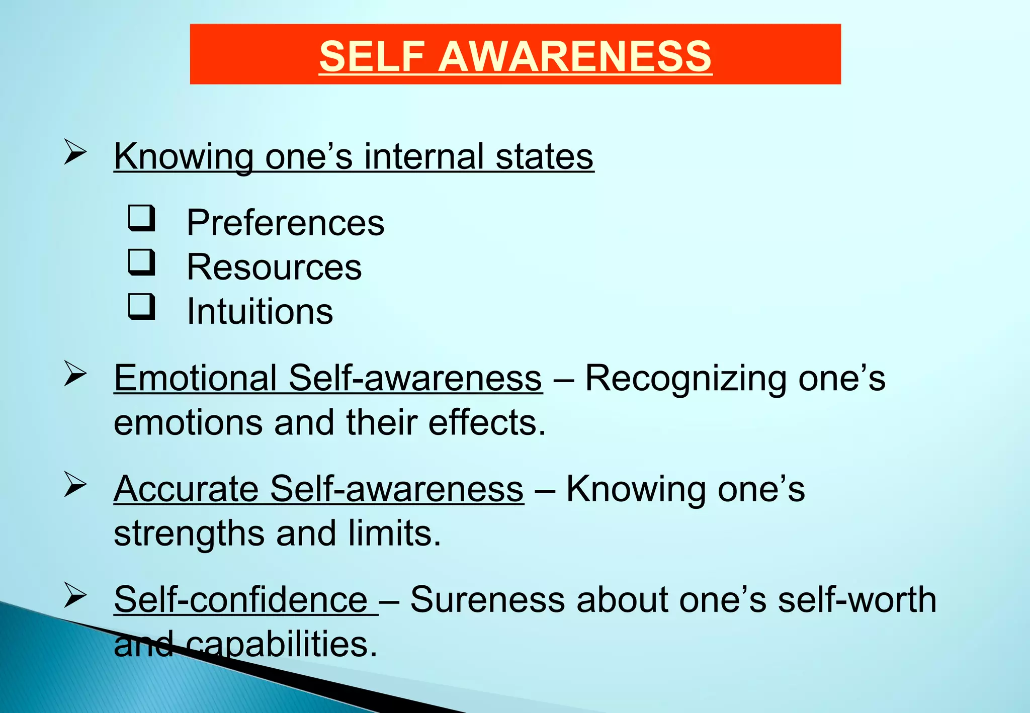 SELF AWARENESS

 Knowing one’s internal states
    Preferences
    Resources
    Intuitions
 Emotional Self-awareness – Recognizing one’s
  emotions and their effects.
 Accurate Self-awareness – Knowing one’s
  strengths and limits.
 Self-confidence – Sureness about one’s self-worth
  and capabilities.
 