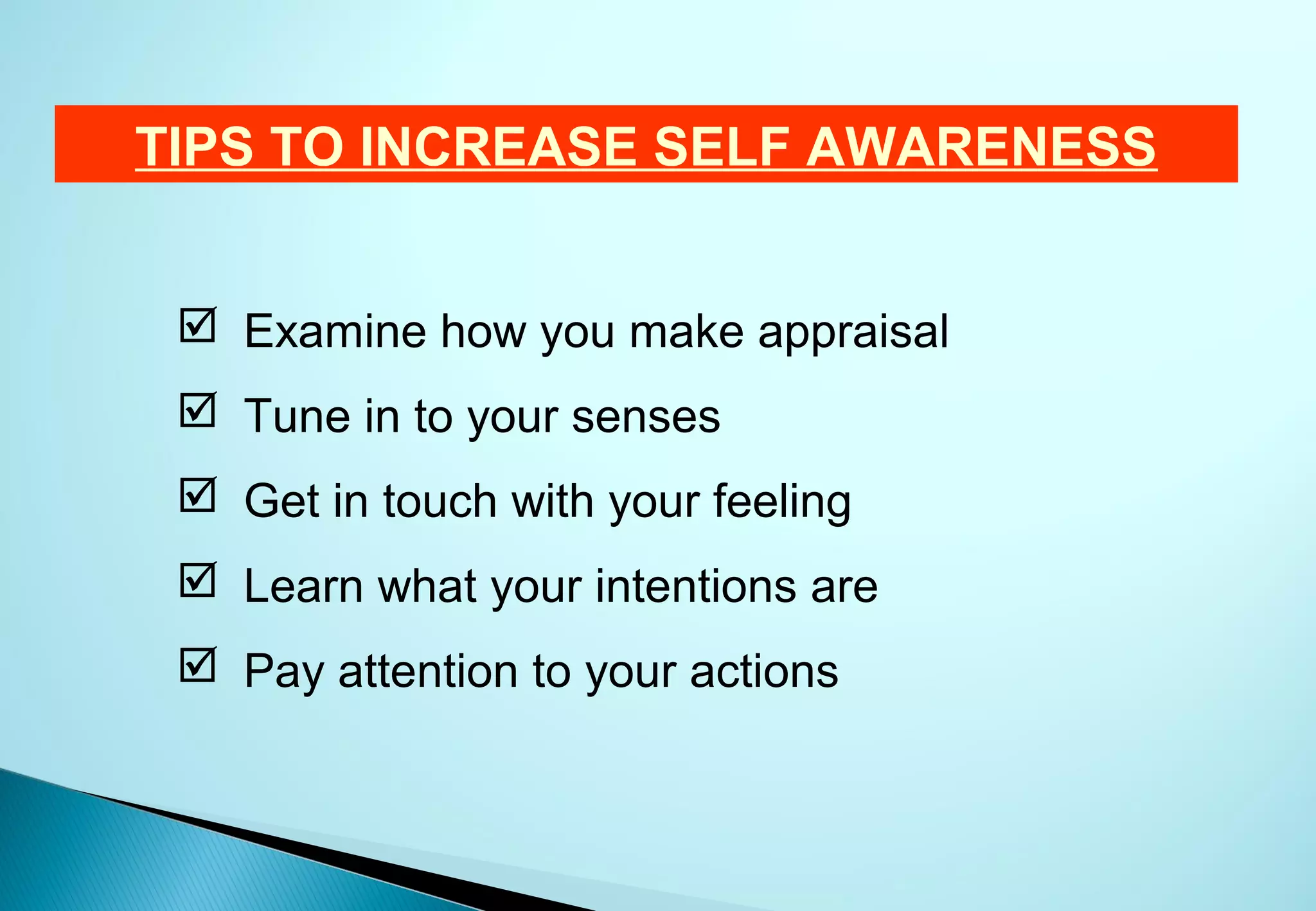 TIPS TO INCREASE SELF AWARENESS


  Examine how you make appraisal
  Tune in to your senses
  Get in touch with your feeling
  Learn what your intentions are
  Pay attention to your actions
 