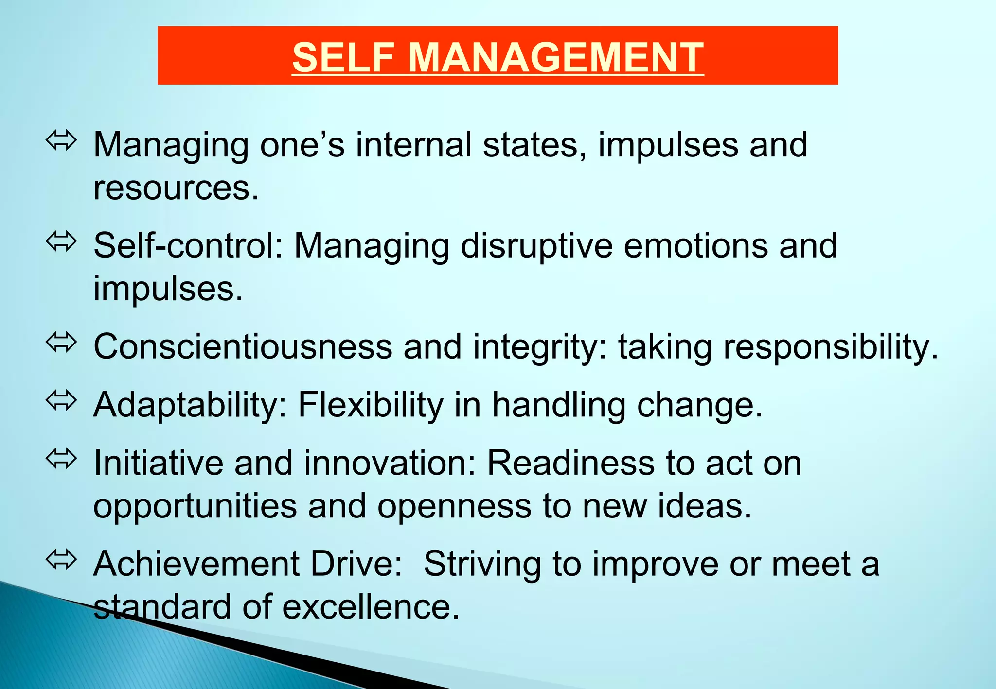 SELF MANAGEMENT
 Managing one’s internal states, impulses and
  resources.
 Self-control: Managing disruptive emotions and
  impulses.
 Conscientiousness and integrity: taking responsibility.
 Adaptability: Flexibility in handling change.
 Initiative and innovation: Readiness to act on
  opportunities and openness to new ideas.
 Achievement Drive: Striving to improve or meet a
  standard of excellence.
 