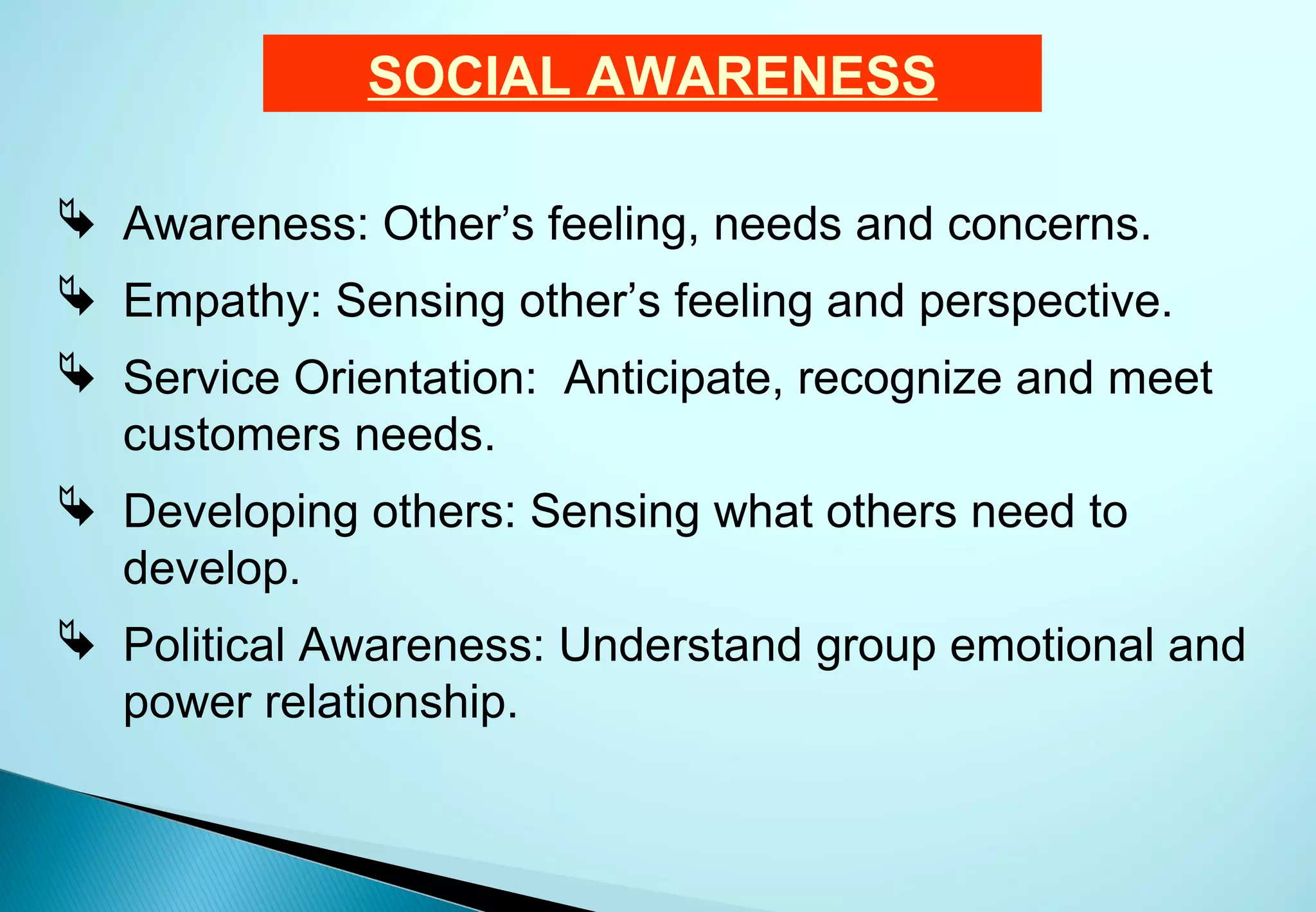 SOCIAL AWARENESS

 Awareness: Other’s feeling, needs and concerns.
 Empathy: Sensing other’s feeling and perspective.
 Service Orientation: Anticipate, recognize and meet
  customers needs.
 Developing others: Sensing what others need to
  develop.
 Political Awareness: Understand group emotional and
  power relationship.
 