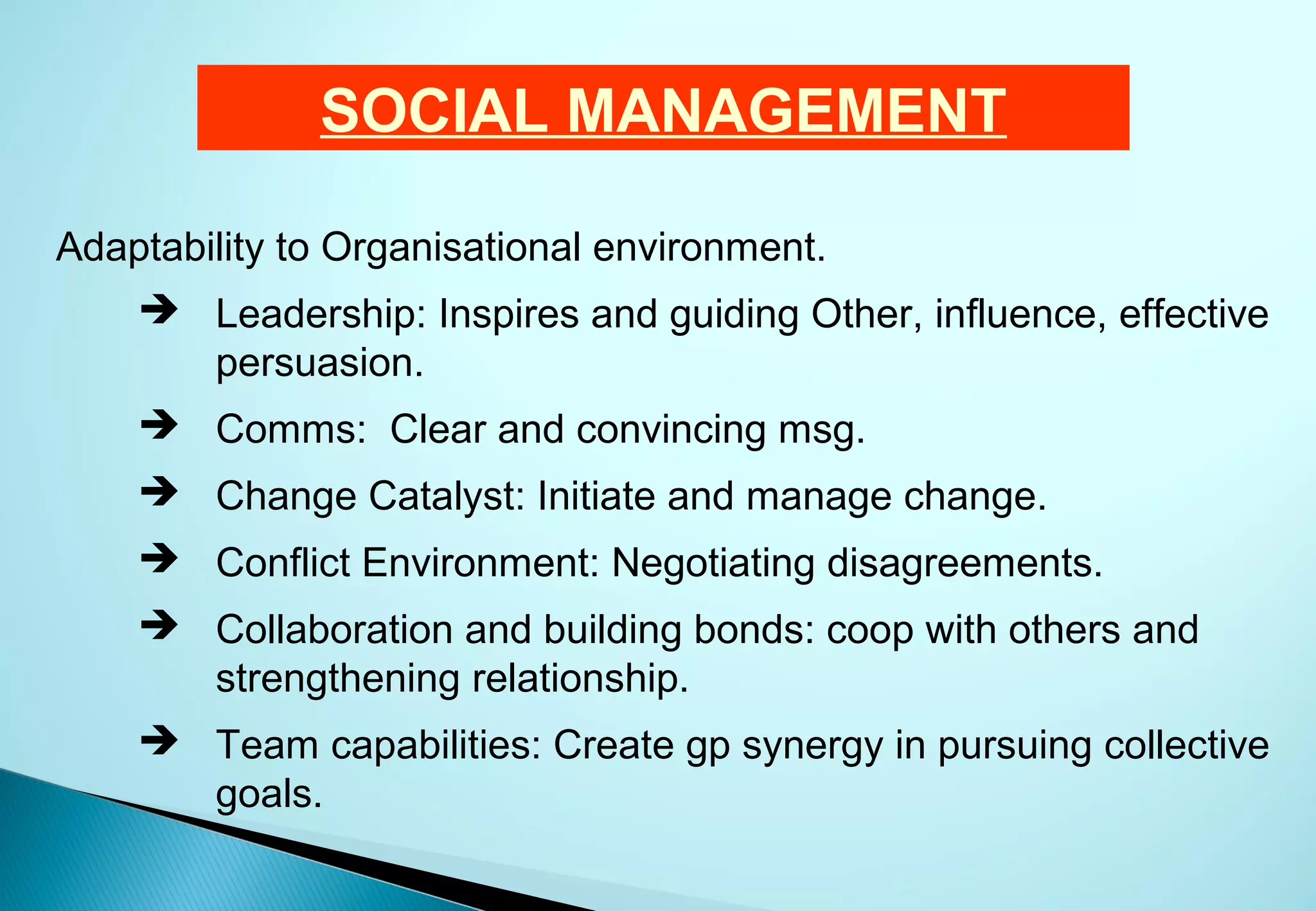SOCIAL MANAGEMENT

Adaptability to Organisational environment.
     Leadership: Inspires and guiding Other, influence, effective
      persuasion.
     Comms: Clear and convincing msg.
     Change Catalyst: Initiate and manage change.
     Conflict Environment: Negotiating disagreements.
     Collaboration and building bonds: coop with others and
      strengthening relationship.
     Team capabilities: Create gp synergy in pursuing collective
      goals.
 