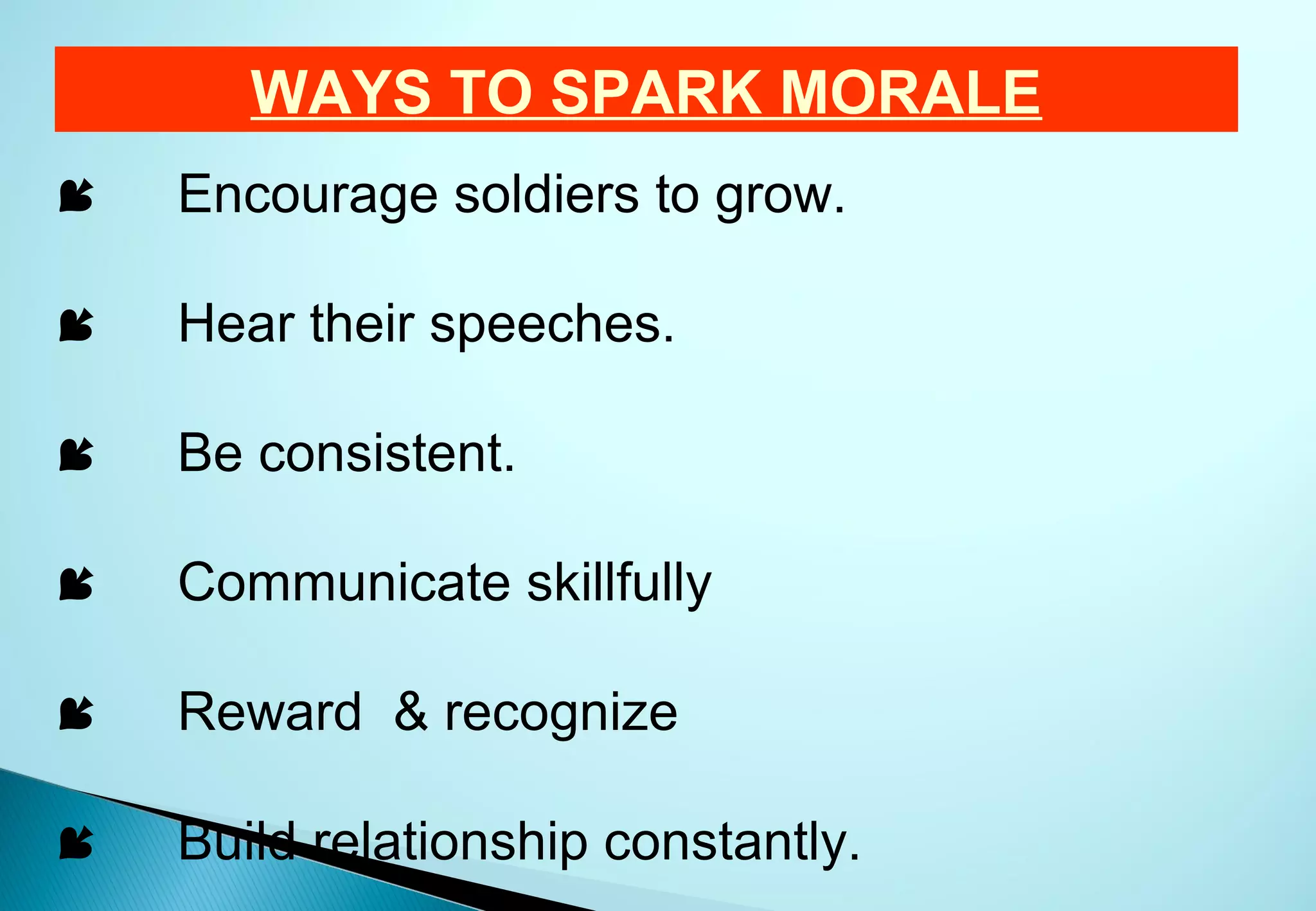 WAYS TO SPARK MORALE
   Encourage soldiers to grow.

   Hear their speeches.

   Be consistent.

   Communicate skillfully

   Reward & recognize

   Build relationship constantly.
 