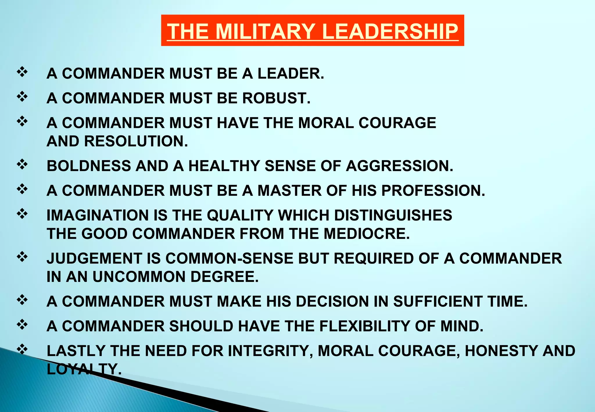THE MILITARY LEADERSHIP
   A COMMANDER MUST BE A LEADER.
   A COMMANDER MUST BE ROBUST.
   A COMMANDER MUST HAVE THE MORAL COURAGE
    AND RESOLUTION.
   BOLDNESS AND A HEALTHY SENSE OF AGGRESSION.
   A COMMANDER MUST BE A MASTER OF HIS PROFESSION.
   IMAGINATION IS THE QUALITY WHICH DISTINGUISHES
    THE GOOD COMMANDER FROM THE MEDIOCRE.
   JUDGEMENT IS COMMON-SENSE BUT REQUIRED OF A COMMANDER
    IN AN UNCOMMON DEGREE.
   A COMMANDER MUST MAKE HIS DECISION IN SUFFICIENT TIME.
   A COMMANDER SHOULD HAVE THE FLEXIBILITY OF MIND.
   LASTLY THE NEED FOR INTEGRITY, MORAL COURAGE, HONESTY AND
    LOYALTY.
 