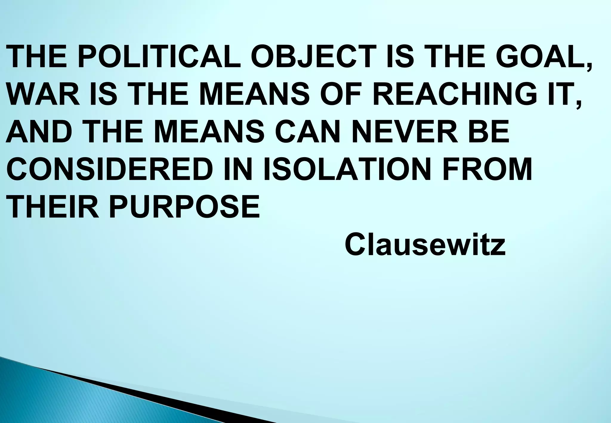 THE POLITICAL OBJECT IS THE GOAL,
WAR IS THE MEANS OF REACHING IT,
AND THE MEANS CAN NEVER BE
CONSIDERED IN ISOLATION FROM
THEIR PURPOSE
                  Clausewitz
 