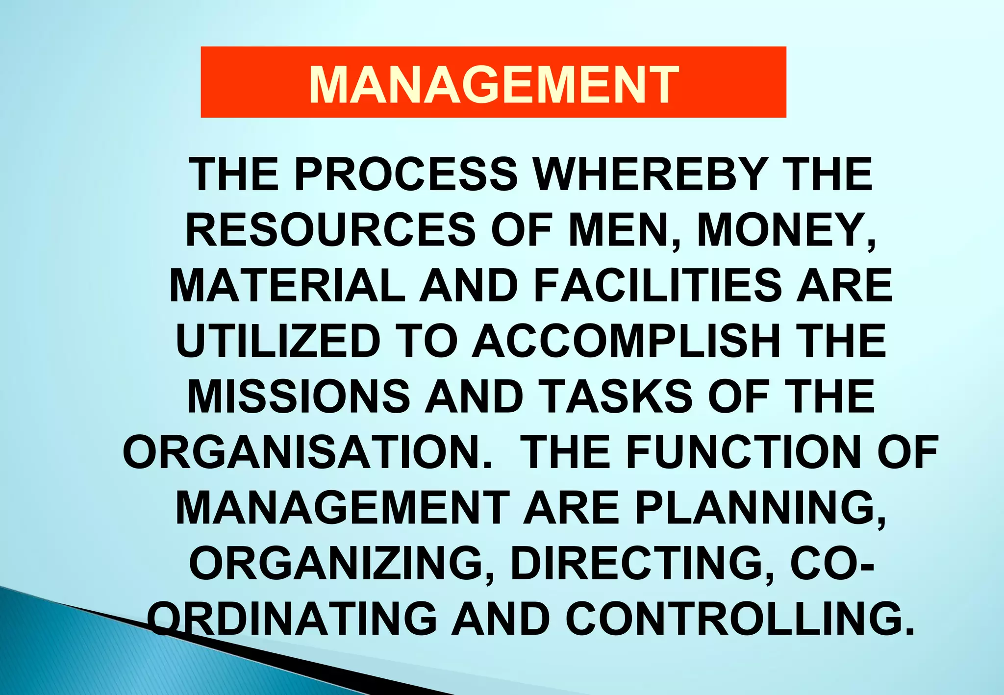 MANAGEMENT
   THE PROCESS WHEREBY THE
  RESOURCES OF MEN, MONEY,
  MATERIAL AND FACILITIES ARE
  UTILIZED TO ACCOMPLISH THE
  MISSIONS AND TASKS OF THE
ORGANISATION. THE FUNCTION OF
  MANAGEMENT ARE PLANNING,
   ORGANIZING, DIRECTING, CO-
 ORDINATING AND CONTROLLING.
 