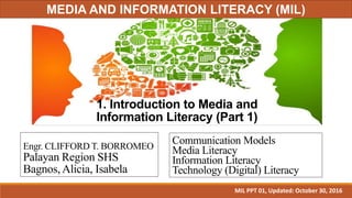 1. Introduction to Media and
Information Literacy (Part 1)
Engr. CLIFFORD T. BORROMEO
Palayan Region SHS
Bagnos, Alicia, Isabela
Communication Models
Media Literacy
Information Literacy
Technology (Digital) Literacy
MIL PPT 01, Updated: October 30, 2016
MEDIA AND INFORMATION LITERACY (MIL)
 