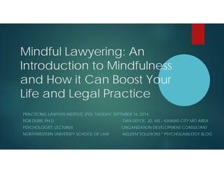 Mindful Lawyering: An 
Introduction to Mindfulness 
and How it Can Boost Your 
Life and Legal Practice 
PRACTICING LAWYERS INSTITUTE (PLI), TUESDAY, SEPTMBER 16, 2014 
ROB DURR, PH.D. DAN DEFOE, JD, MS – KANSAS CITY MO AREA 
PSYCHOLOGIST, LECTURER ORGANIZATION DEVELOPMENT CONSULTANT 
NORTHWESTERN UNIVERSITY SCHOOL OF LAW ADLITEM SOLUTIONS * PSYCHOLAWLOGY BLOG 
 