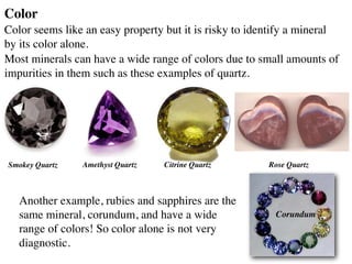 Color
Color seems like an easy property but it is risky to identify a mineral
by its color alone.
Most minerals can have a wide range of colors due to small amounts of
impurities in them such as these examples of quartz.
Another example, rubies and sapphires are the
same mineral, corundum, and have a wide
range of colors! So color alone is not very
diagnostic.
Smokey Quartz Amethyst Quartz Citrine Quartz Rose Quartz
Corundum
 