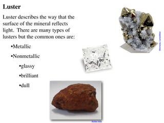 Luster
Luster describes the way that the
surface of the mineral reflects
light. There are many types of
lusters but the common ones are:
•Metallic
•Nonmetallic
•glassy
•brilliant
•dull
Wikimedia:
CarlesMillan
Wulfex India
 