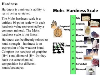 Hardness
Hardness is a mineral’s ability to
resist being scratched.
The Mohs hardness scale is a
unitless 10-point scale with each
hardness value represented by a
common mineral. The Mohs’
hardness scale is not linear!
Hardness can be directly related to
bond strength – hardness is an
expression of the weakest bond.
Compare the hardness of graphite
(H=1) and diamond (H=10); they
have the same chemical
composition but different
bonds/structures.
 